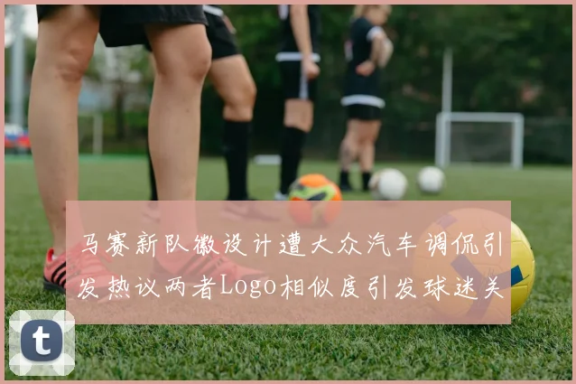 马赛新队徽设计遭大众汽车调侃引发热议两者Logo相似度引发球迷关注