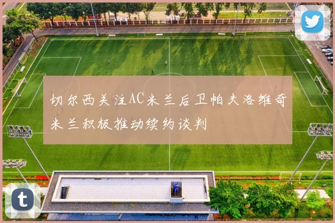 切尔西关注AC米兰后卫帕夫洛维奇米兰积极推动续约谈判