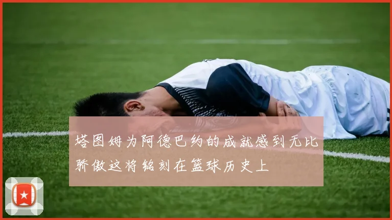 塔图姆为阿德巴约的成就感到无比骄傲这将铭刻在篮球历史上