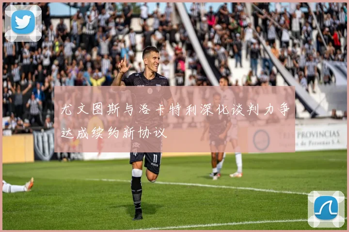 尤文图斯与洛卡特利深化谈判力争达成续约新协议