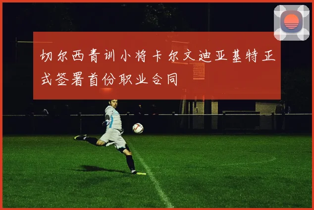 切尔西青训小将卡尔文迪亚基特正式签署首份职业合同