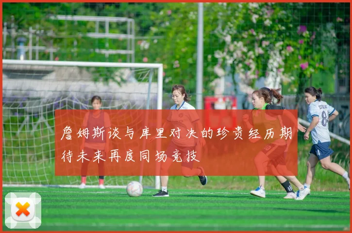 詹姆斯谈与库里对决的珍贵经历期待未来再度同场竞技