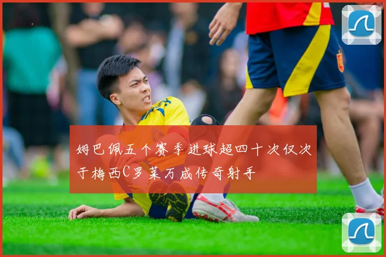 姆巴佩五个赛季进球超四十次仅次于梅西C罗莱万成传奇射手