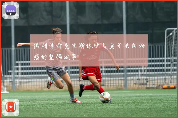热刺传奇克里斯休顿与妻子共同抗癌的坚强故事