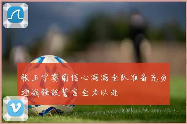 张玉宁赛前信心满满全队准备充分迎战强敌誓言全力以赴
