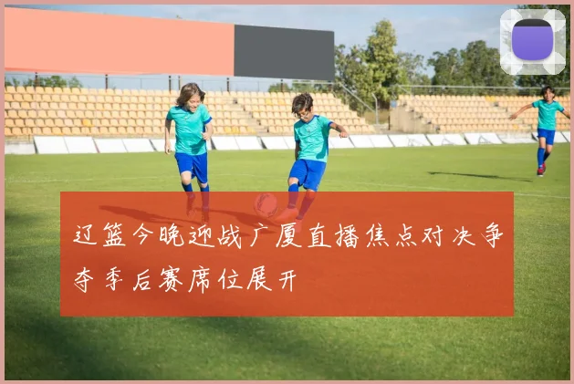 辽篮今晚迎战广厦直播焦点对决争夺季后赛席位展开
