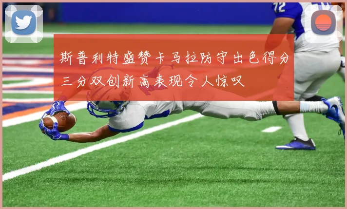 斯普利特盛赞卡马拉防守出色得分三分双创新高表现令人惊叹