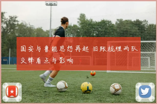 国安与鲁能恩怨再起 旧账梳理两队交锋看点与影响
