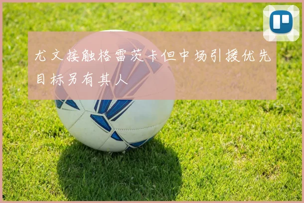 尤文接触格雷茨卡但中场引援优先目标另有其人
