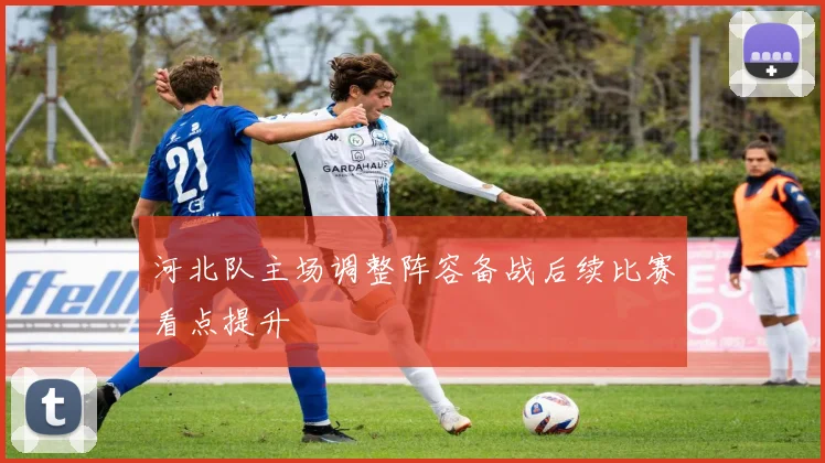 河北队主场调整阵容备战后续比赛看点提升